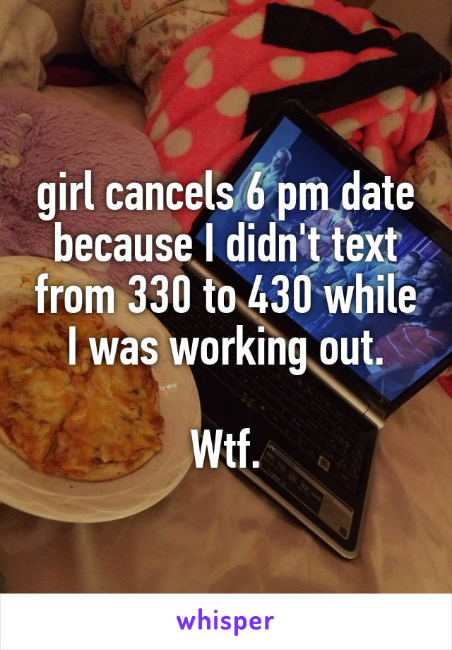 girl cancels 6 pm date because I didn't text from 330 to 430 while I was working out.

Wtf.