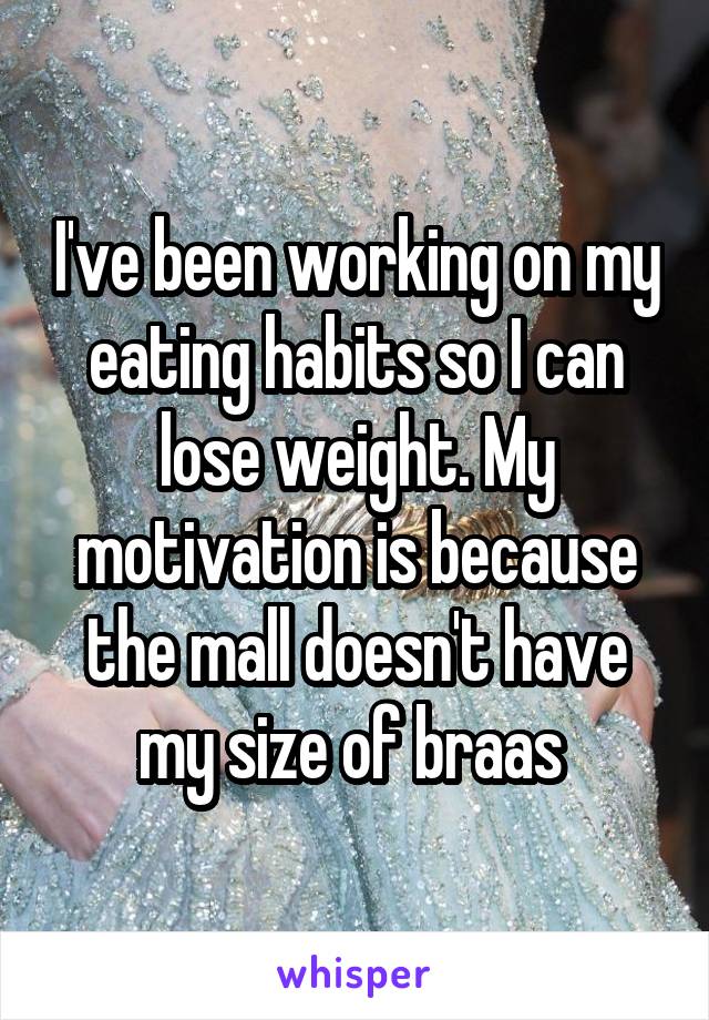 I've been working on my eating habits so I can lose weight. My motivation is because the mall doesn't have my size of braas 