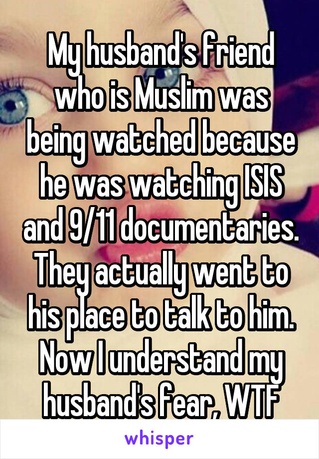 My husband's friend who is Muslim was being watched because he was watching ISIS and 9/11 documentaries. They actually went to his place to talk to him. Now I understand my husband's fear, WTF