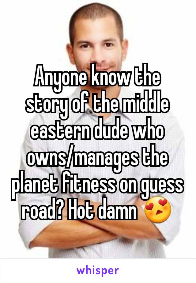 Anyone know the story of the middle eastern dude who owns/manages the planet fitness on guess road? Hot damn 😍