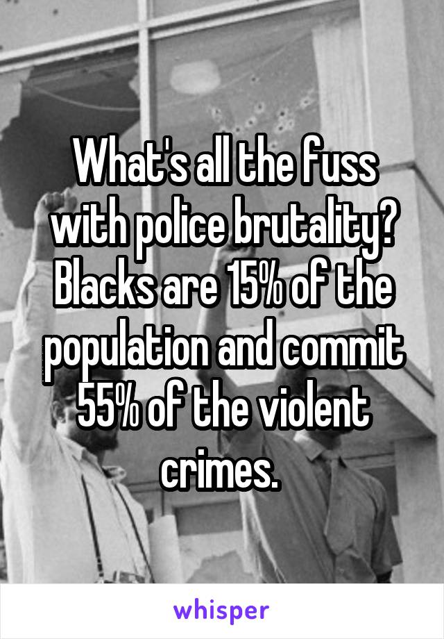 What's all the fuss with police brutality? Blacks are 15% of the population and commit 55% of the violent crimes. 