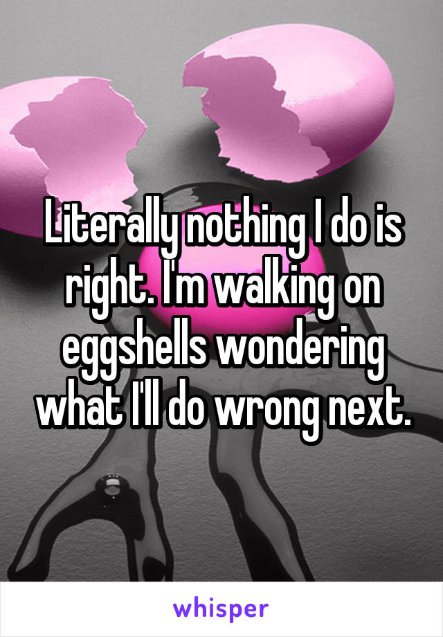 Literally nothing I do is right. I'm walking on eggshells wondering what I'll do wrong next.