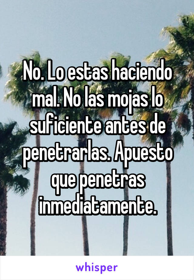 No. Lo estas haciendo mal. No las mojas lo suficiente antes de penetrarlas. Apuesto que penetras inmediatamente.