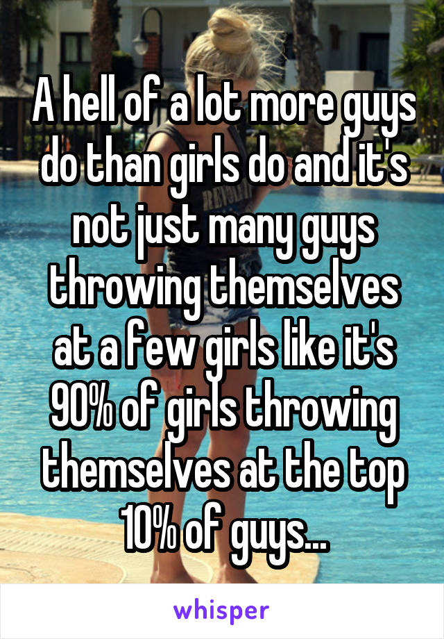 A hell of a lot more guys do than girls do and it's not just many guys throwing themselves at a few girls like it's 90% of girls throwing themselves at the top 10% of guys...