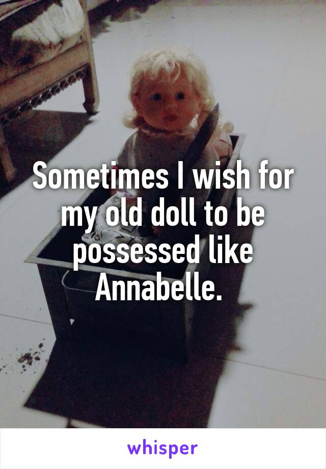 Sometimes I wish for my old doll to be possessed like Annabelle. 