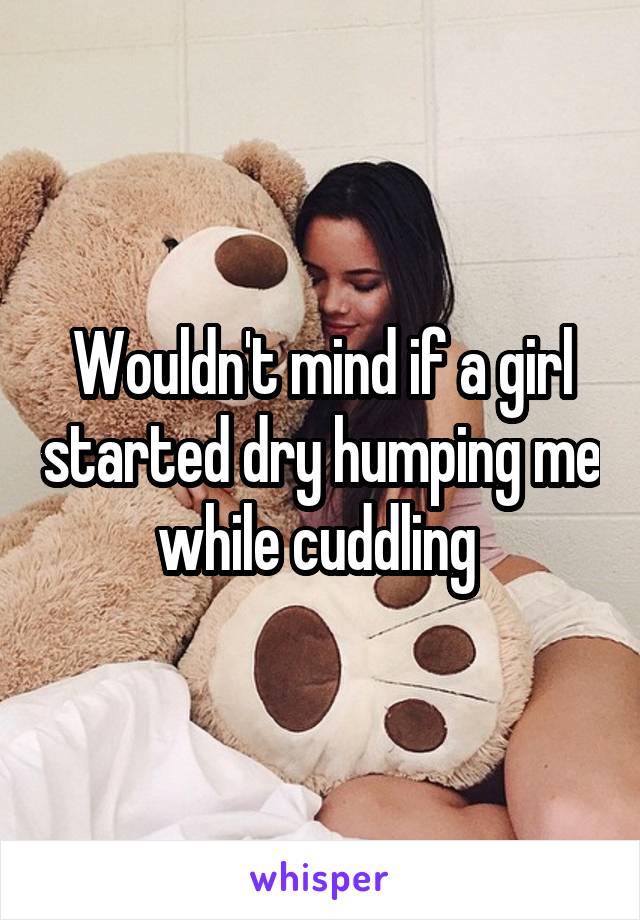 Wouldn't mind if a girl started dry humping me while cuddling 