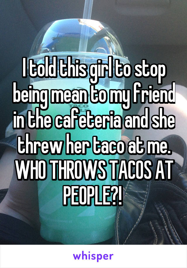 I told this girl to stop being mean to my friend in the cafeteria and she threw her taco at me. WHO THROWS TACOS AT PEOPLE?! 