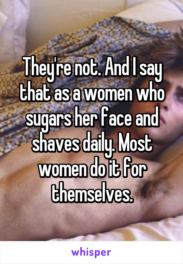 They're not. And I say that as a women who sugars her face and shaves daily. Most women do it for themselves.