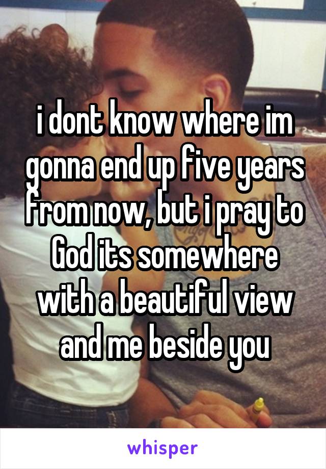 i dont know where im gonna end up five years from now, but i pray to God its somewhere with a beautiful view and me beside you