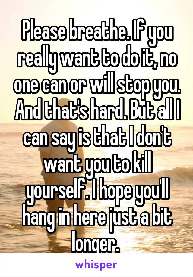 Please breathe. If you really want to do it, no one can or will stop you. And that's hard. But all I can say is that I don't want you to kill yourself. I hope you'll hang in here just a bit longer. 