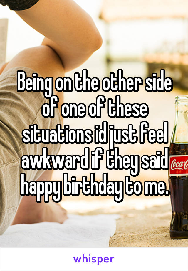 Being on the other side of one of these situations id just feel awkward if they said happy birthday to me.