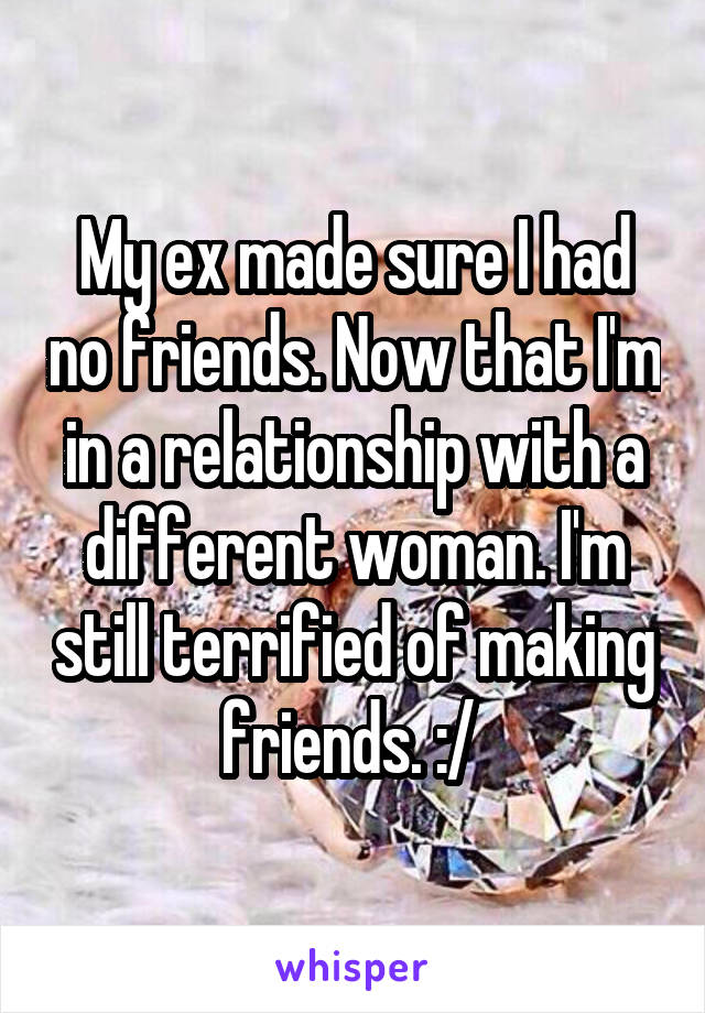 My ex made sure I had no friends. Now that I'm in a relationship with a different woman. I'm still terrified of making friends. :/ 