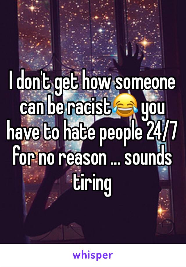 I don't get how someone can be racist😂 you have to hate people 24/7 for no reason ... sounds tiring 