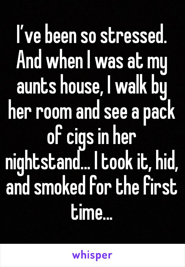 I’ve been so stressed. And when I was at my aunts house, I walk by her room and see a pack of cigs in her 
nightstand... I took it, hid, and smoked for the first time...