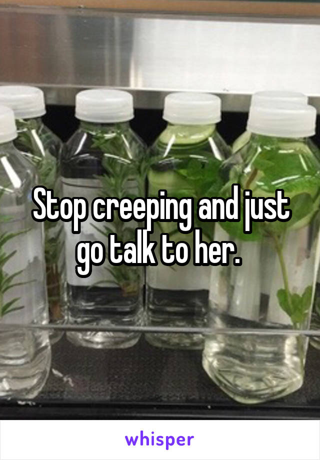 Stop creeping and just go talk to her. 