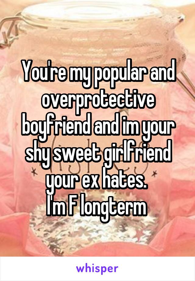 You're my popular and overprotective boyfriend and im your shy sweet girlfriend your ex hates. 
I'm F longterm 