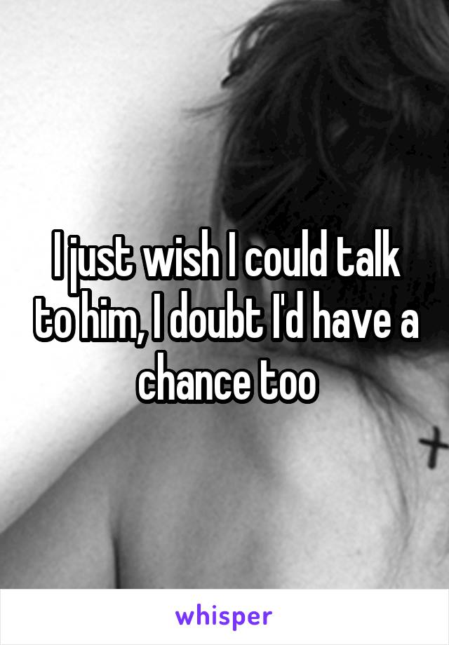 I just wish I could talk to him, I doubt I'd have a chance too