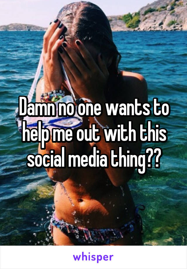 Damn no one wants to help me out with this social media thing??