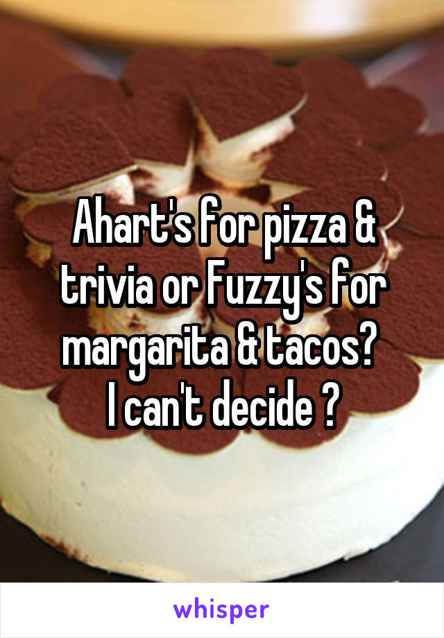 Ahart's for pizza & trivia or Fuzzy's for margarita & tacos? 
I can't decide 😱