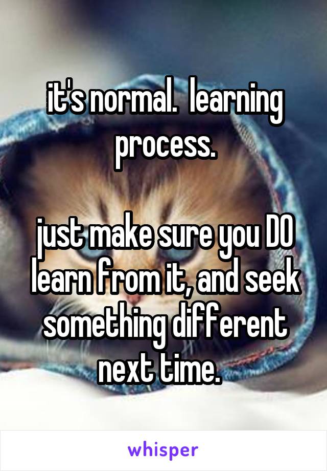 it's normal.  learning process.

just make sure you DO learn from it, and seek something different next time.  