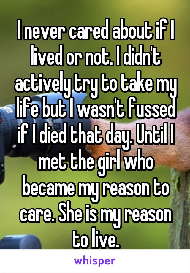 I never cared about if I lived or not. I didn't actively try to take my life but I wasn't fussed if I died that day. Until I met the girl who became my reason to care. She is my reason to live.