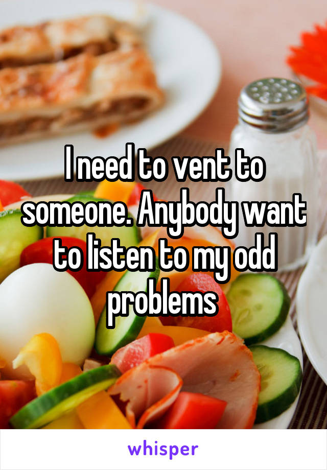 I need to vent to someone. Anybody want to listen to my odd problems 