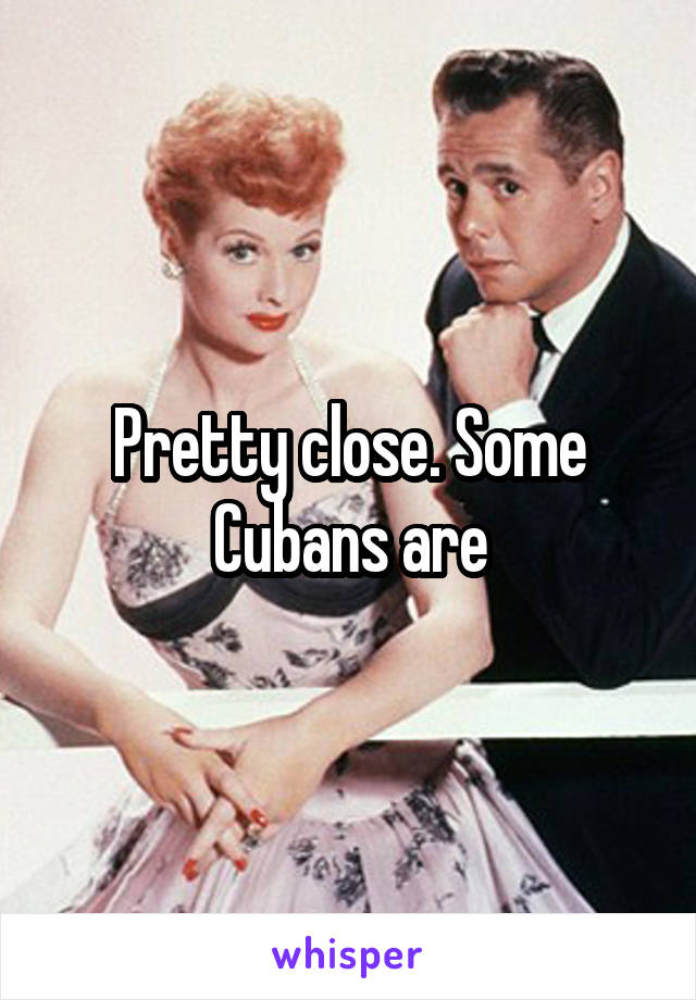 Pretty close. Some Cubans are