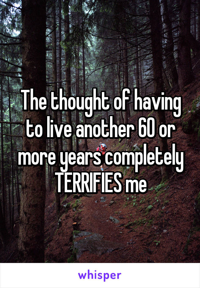 The thought of having to live another 60 or more years completely TERRIFIES me