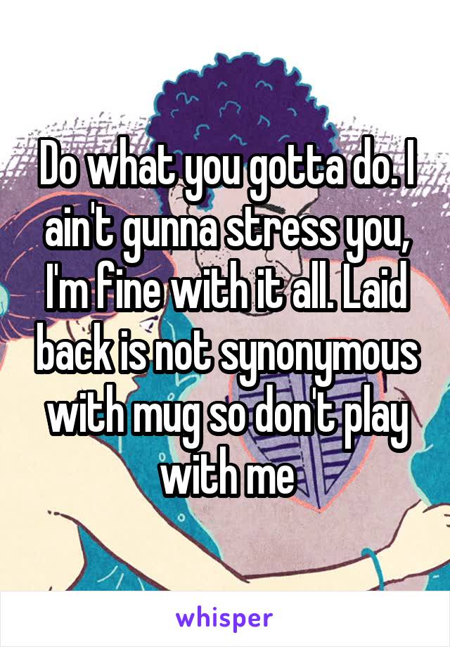 Do what you gotta do. I ain't gunna stress you, I'm fine with it all. Laid back is not synonymous with mug so don't play with me