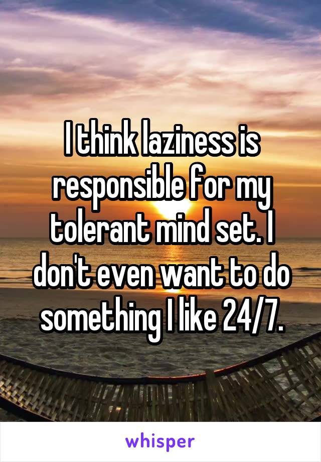 I think laziness is responsible for my tolerant mind set. I don't even want to do something I like 24/7.