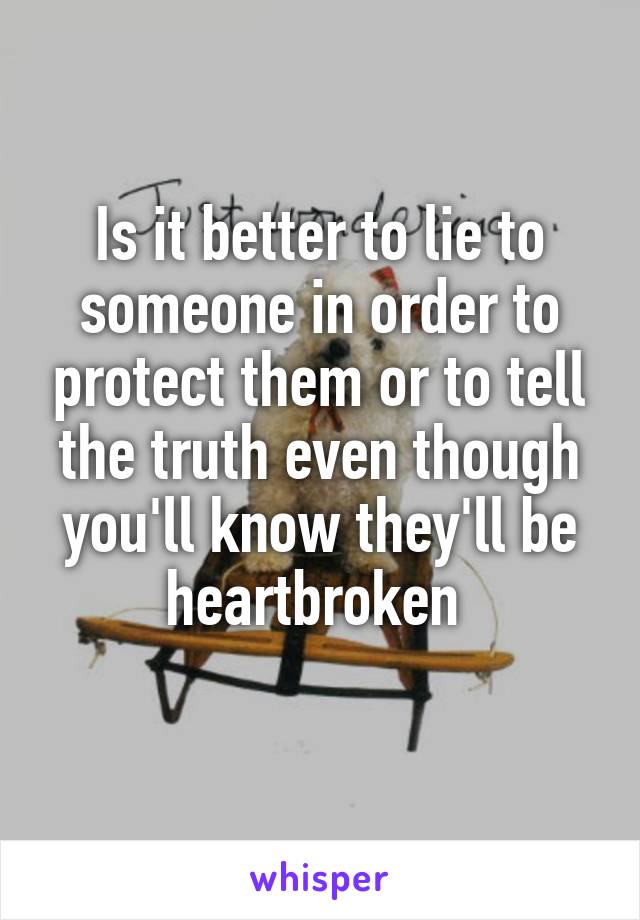 Is it better to lie to someone in order to protect them or to tell the truth even though you'll know they'll be heartbroken 
