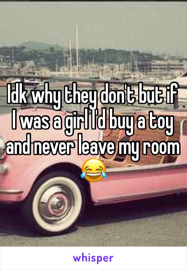 Idk why they don't but if I was a girl I'd buy a toy and never leave my room 😂