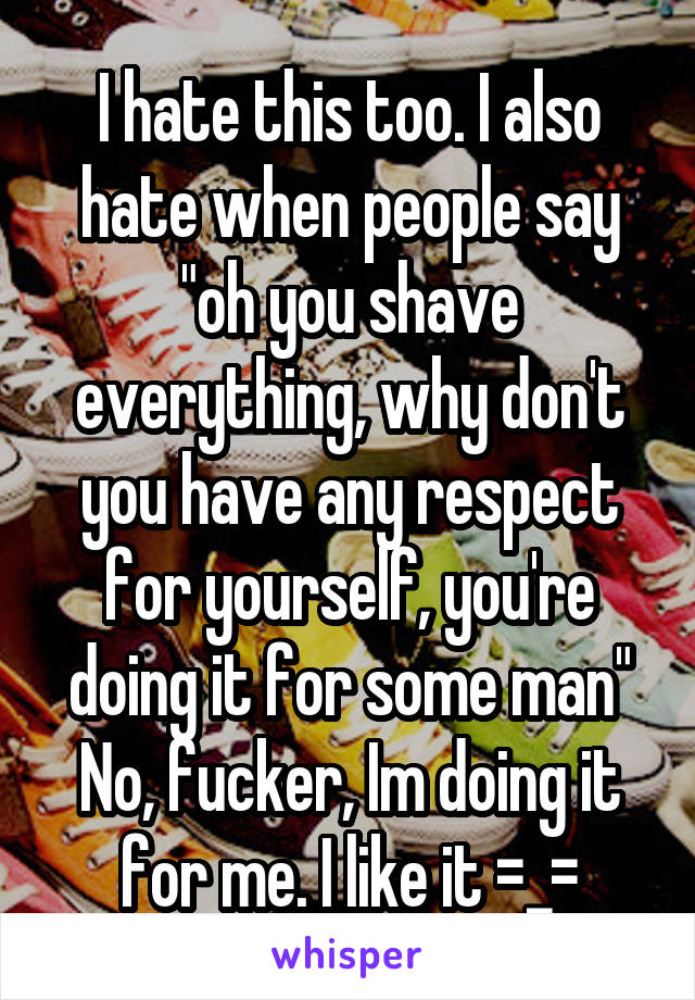 I hate this too. I also hate when people say "oh you shave everything, why don't you have any respect for yourself, you're doing it for some man"
No, fucker, Im doing it for me. I like it =_=