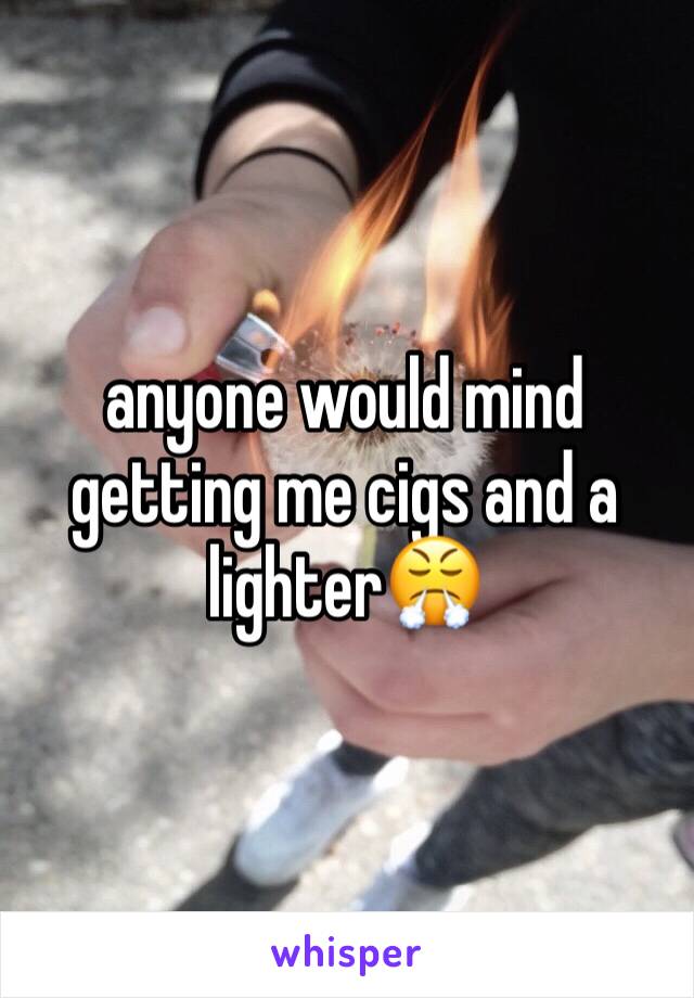 anyone would mind getting me cigs and a lighter😤