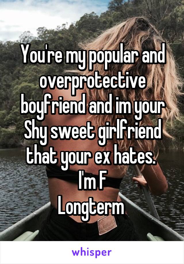 You're my popular and overprotective boyfriend and im your Shy sweet girlfriend that your ex hates. 
I'm F
Longterm 