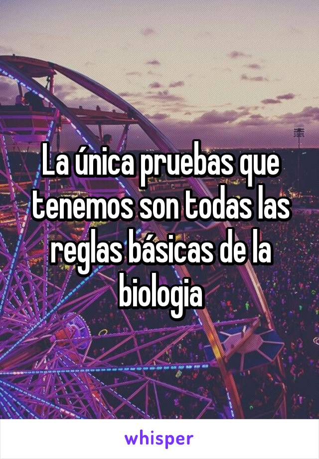 La única pruebas que tenemos son todas las reglas básicas de la biologia