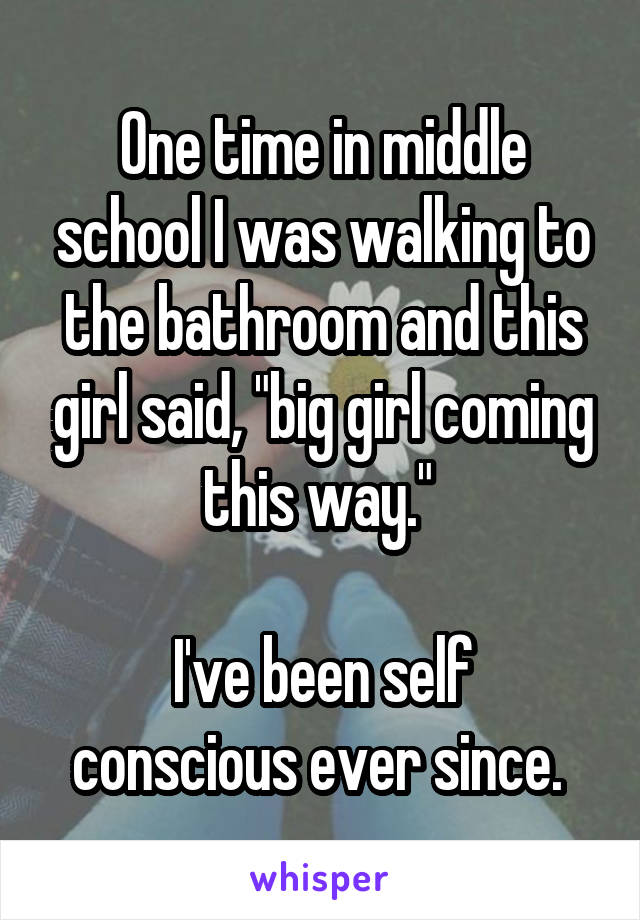 One time in middle school I was walking to the bathroom and this girl said, "big girl coming this way." 

I've been self conscious ever since. 