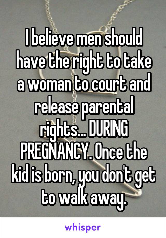 I believe men should have the right to take a woman to court and release parental rights... DURING PREGNANCY. Once the kid is born, you don't get to walk away.