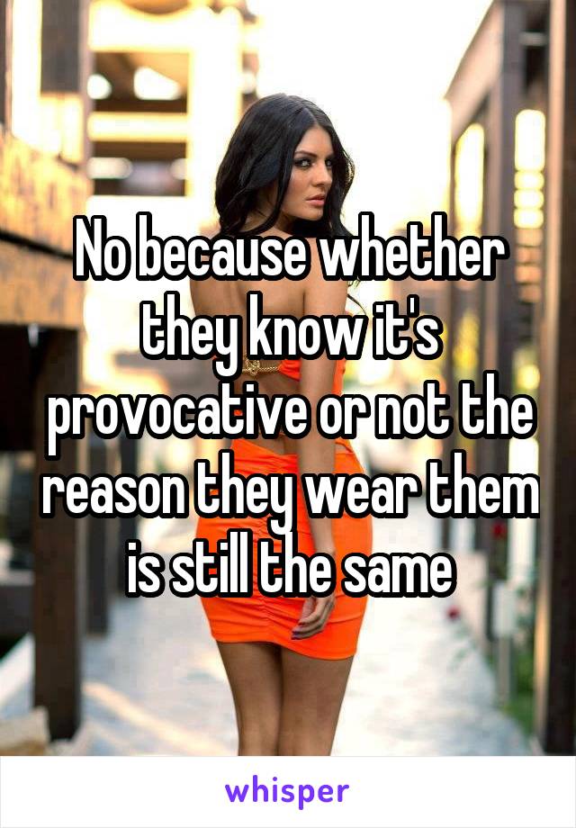 No because whether they know it's provocative or not the reason they wear them is still the same