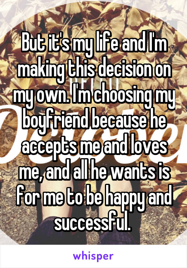 But it's my life and I'm making this decision on my own. I'm choosing my boyfriend because he accepts me and loves me, and all he wants is for me to be happy and successful. 