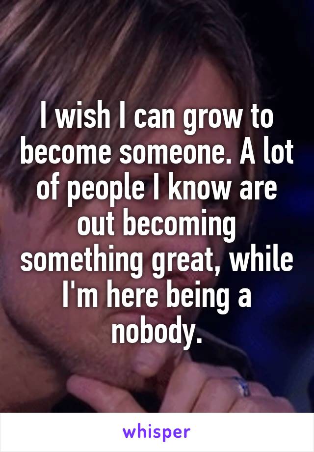 I wish I can grow to become someone. A lot of people I know are out becoming something great, while I'm here being a nobody.