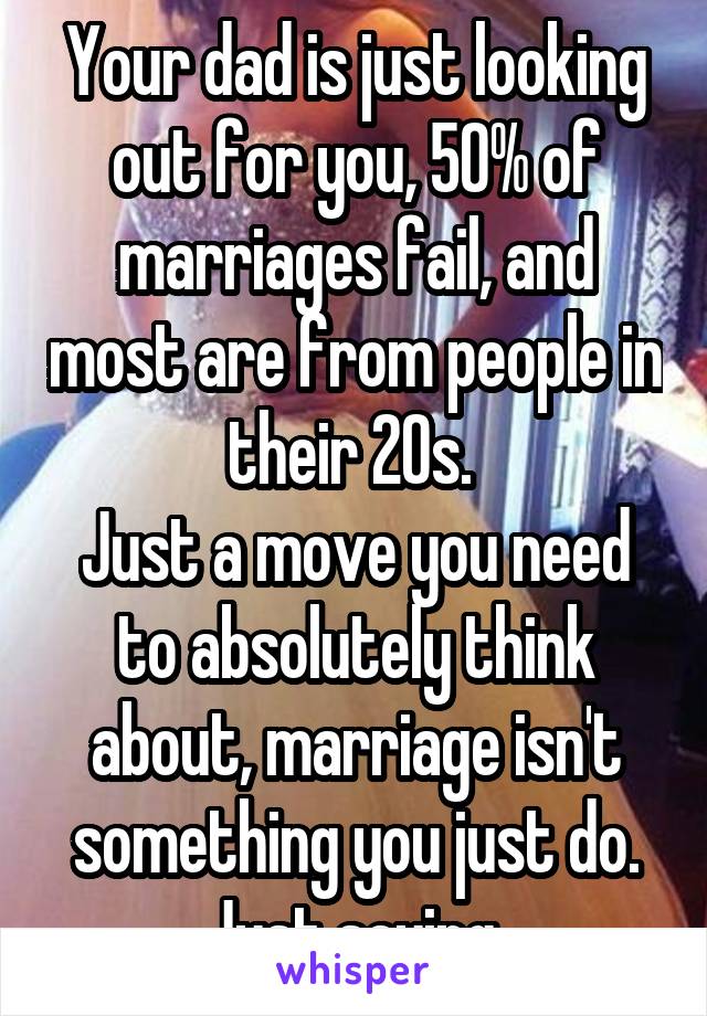 Your dad is just looking out for you, 50% of marriages fail, and most are from people in their 20s. 
Just a move you need to absolutely think about, marriage isn't something you just do.
Just saying.