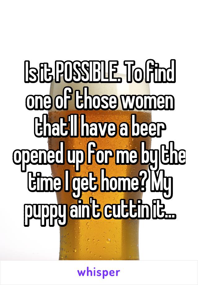 Is it POSSIBLE. To find one of those women that'll have a beer opened up for me by the time I get home? My puppy ain't cuttin it...