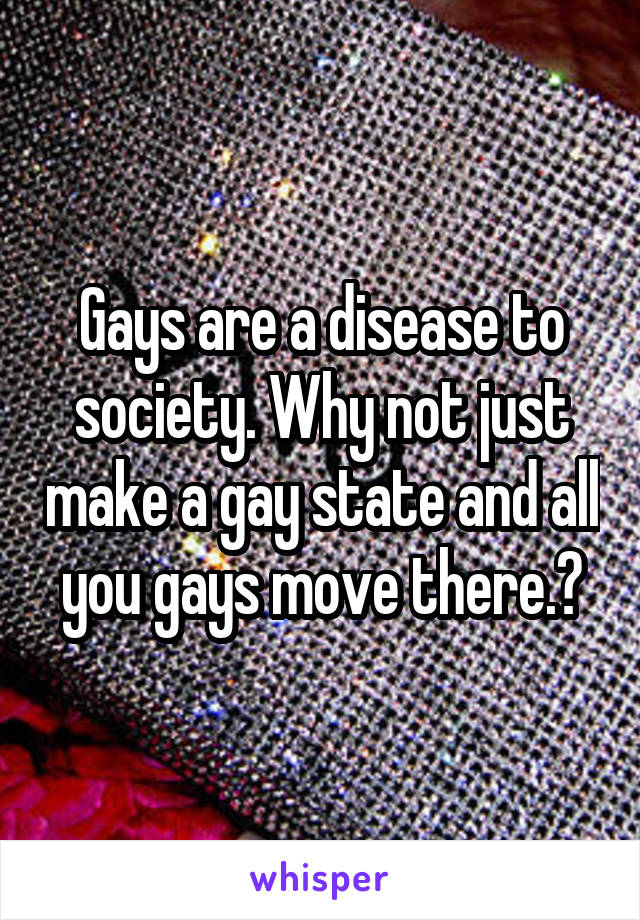 Gays are a disease to society. Why not just make a gay state and all you gays move there.?