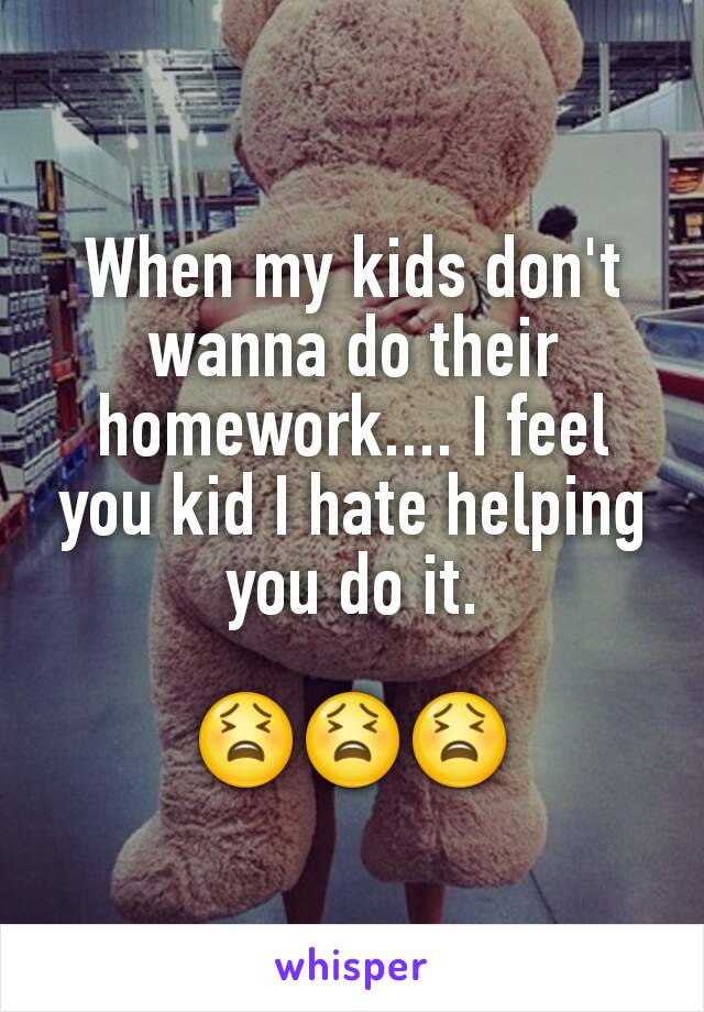 When my kids don't wanna do their homework.... I feel you kid I hate helping you do it.

😫😫😫