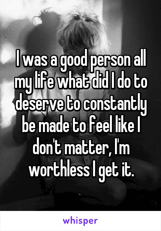 I was a good person all my life what did I do to deserve to constantly be made to feel like I don't matter, I'm worthless I get it.