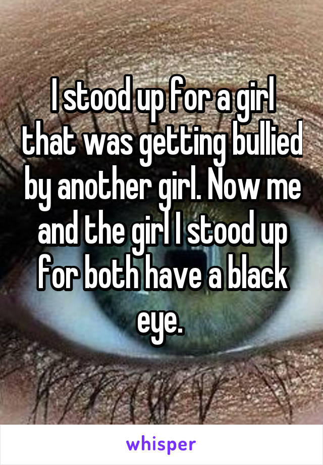 I stood up for a girl that was getting bullied by another girl. Now me and the girl I stood up for both have a black eye. 
