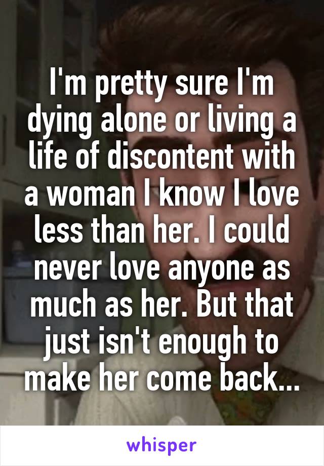 I'm pretty sure I'm dying alone or living a life of discontent with a woman I know I love less than her. I could never love anyone as much as her. But that just isn't enough to make her come back...