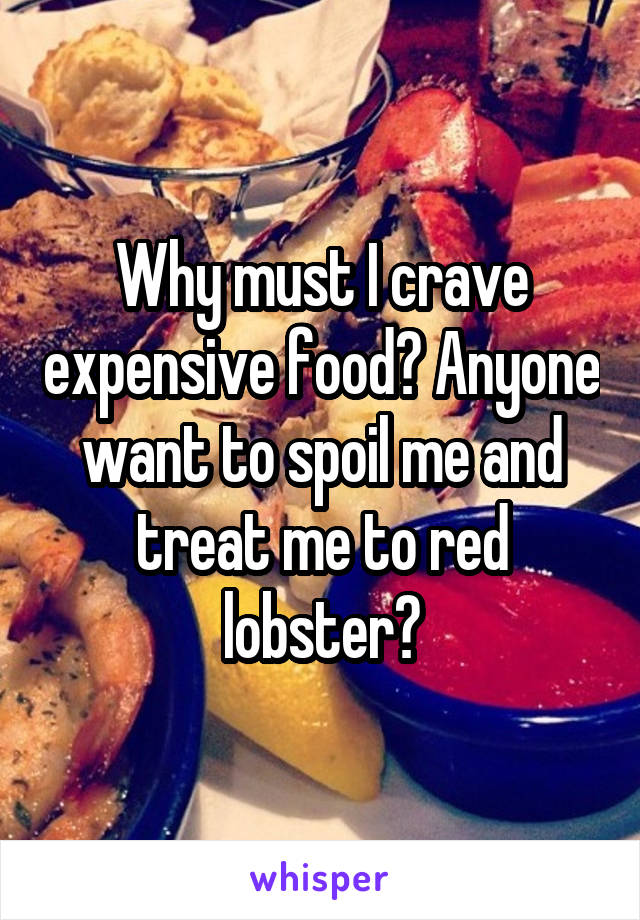 Why must I crave expensive food? Anyone want to spoil me and treat me to red lobster?