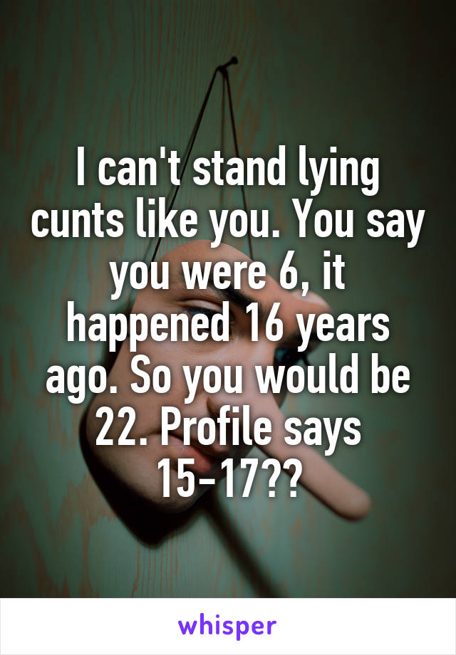 I can't stand lying cunts like you. You say you were 6, it happened 16 years ago. So you would be 22. Profile says 15-17??